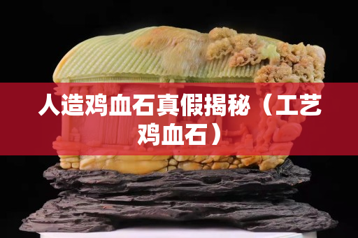 人造雞血石真假揭秘（工藝雞血石）