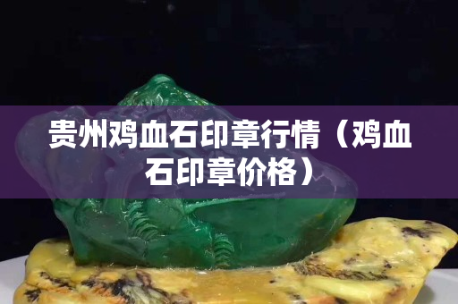 貴州雞血石印章行情（雞血石印章價格）