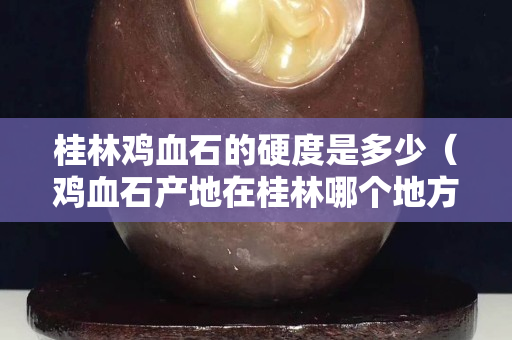 桂林雞血石的硬度是多少（雞血石產地在桂林哪個地方）