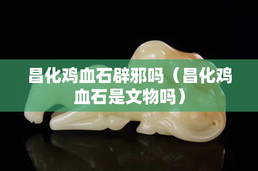 昌化雞血石辟邪嗎（昌化雞血石是文物嗎）