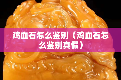 雞血石怎么鑒別（雞血石怎么鑒別真假）