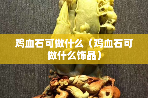 雞血石可做什么（雞血石可做什么飾品）