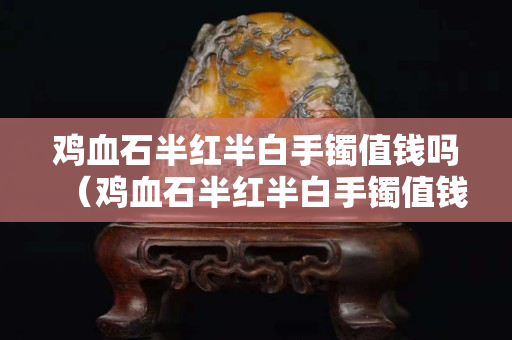 雞血石半紅半白手鐲值錢嗎（雞血石半紅半白手鐲值錢嗎圖片）