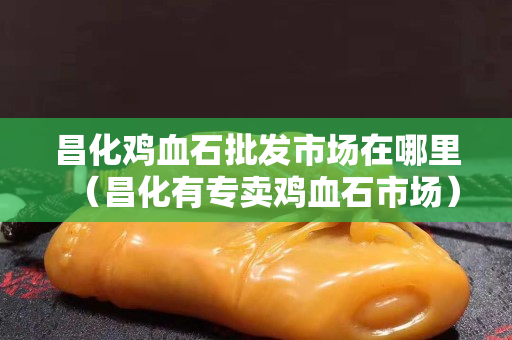 昌化雞血石批發(fā)市場在哪里（昌化有專賣雞血石市場）