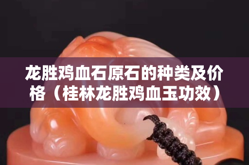 龍勝雞血石原石的種類及價格（桂林龍勝雞血玉功效）