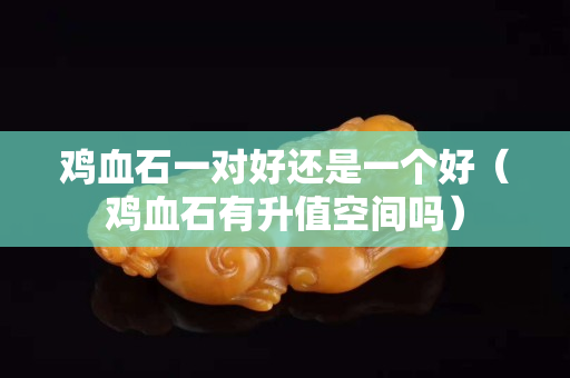 雞血石一對好還是一個好（雞血石有升值空間嗎）