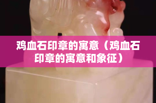 雞血石印章的寓意（雞血石印章的寓意和象征）