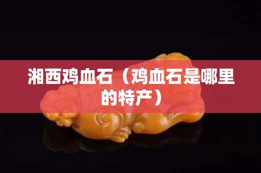 湘西雞血石（雞血石是哪里的特產）