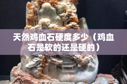 天然雞血石硬度多少（雞血石是軟的還是硬的）