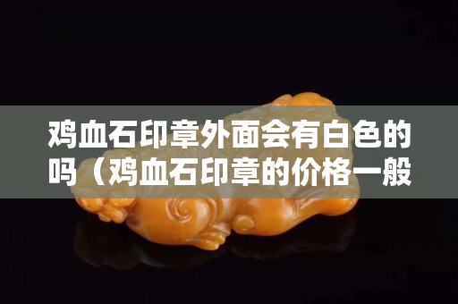 雞血石印章外面會有白色的嗎（雞血石印章的價(jià)格一般是多少）