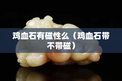 雞血石有磁性么（雞血石帶不帶磁）