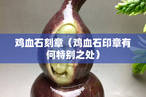 雞血石刻章（雞血石印章有何特別之處）