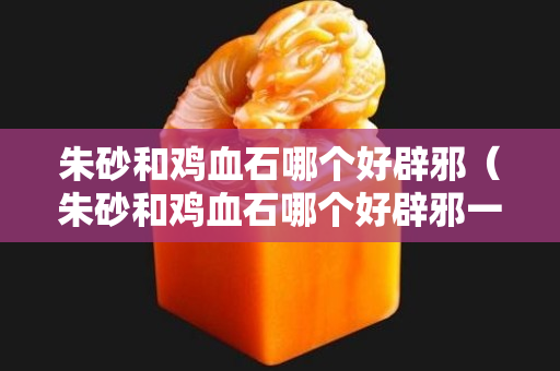 朱砂和雞血石哪個好辟邪（朱砂和雞血石哪個好辟邪一點）