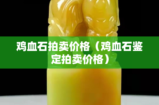 雞血石拍賣價格（雞血石鑒定拍賣價格）