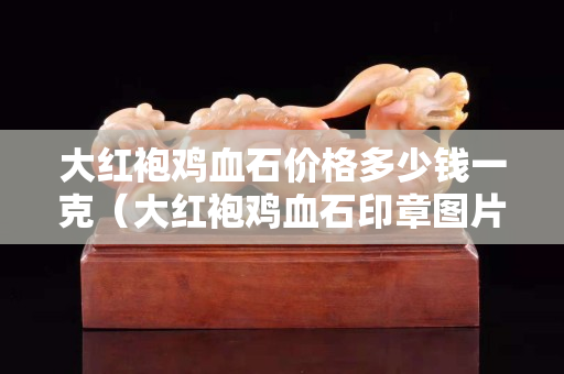 大紅袍雞血石價(jià)格多少錢一克（大紅袍雞血石印章圖片大全）