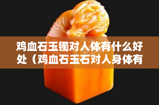 雞血石玉鐲對人體有什么好處（雞血石玉石對人身體有什么好處？）