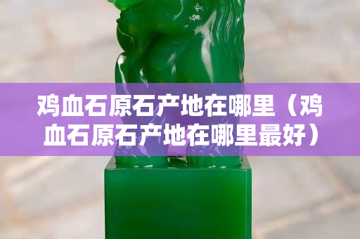 雞血石原石產(chǎn)地在哪里（雞血石原石產(chǎn)地在哪里最好）