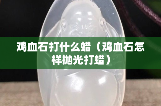 雞血石打什么蠟（雞血石怎樣拋光打蠟）