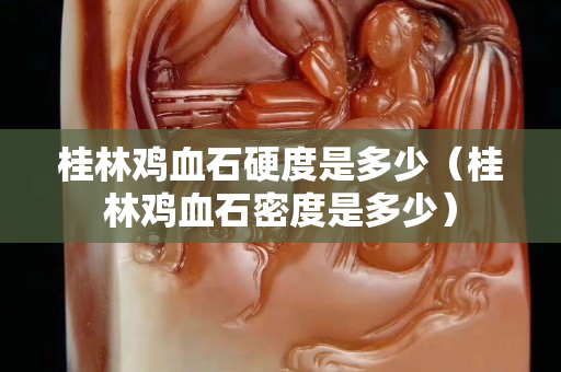 桂林雞血石硬度是多少（桂林雞血石密度是多少）
