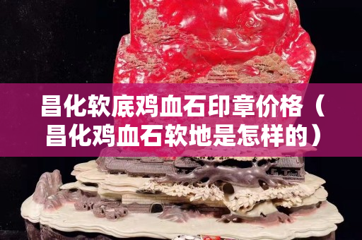 昌化軟底雞血石印章價格（昌化雞血石軟地是怎樣的）