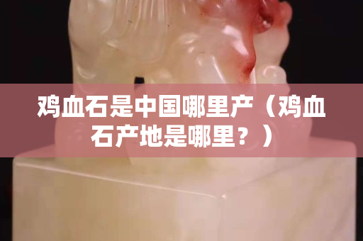 雞血石是中國哪里產（雞血石產地是哪里？）