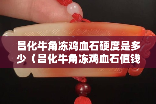 昌化牛角凍雞血石硬度是多少（昌化牛角凍雞血石值錢嗎）