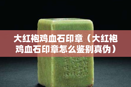 大紅袍雞血石印章（大紅袍雞血石印章怎么鑒別真偽）