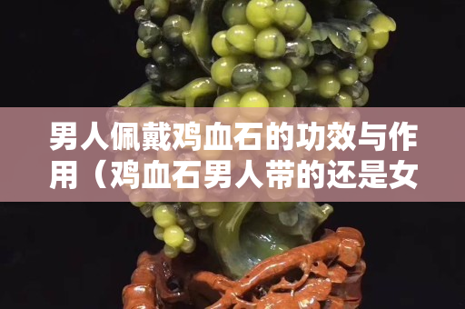 男人佩戴雞血石的功效與作用（雞血石男人帶的還是女人帶）