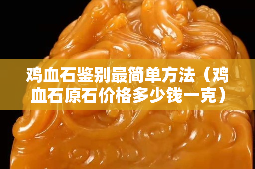 雞血石鑒別最簡單方法（雞血石原石價(jià)格多少錢一克）