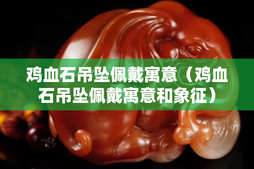 雞血石吊墜佩戴寓意（雞血石吊墜佩戴寓意和象征）