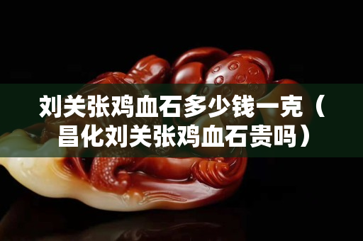 劉關張雞血石多少錢一克（昌化劉關張雞血石貴嗎）