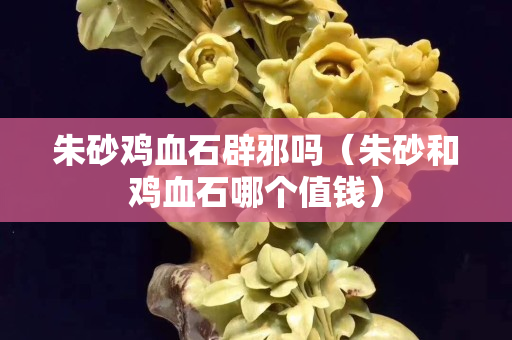 朱砂雞血石辟邪嗎（朱砂和雞血石哪個值錢）