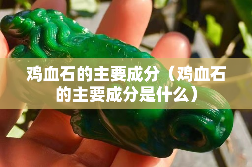 雞血石的主要成分（雞血石的主要成分是什么）
