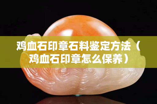 雞血石印章石料鑒定方法（雞血石印章怎么保養）