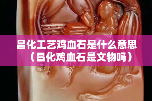昌化工藝雞血石是什么意思（昌化雞血石是文物嗎）