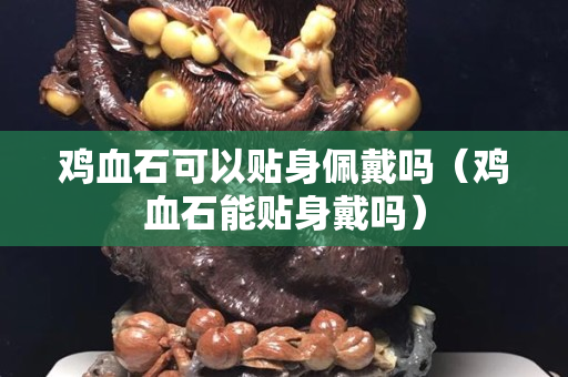 雞血石可以貼身佩戴嗎（雞血石能貼身戴嗎）