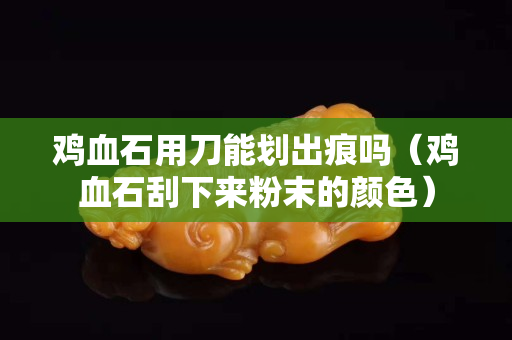雞血石用刀能劃出痕嗎（雞血石刮下來粉末的顏色）