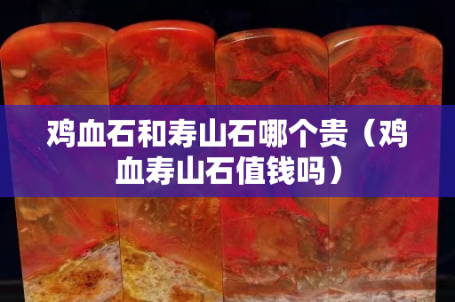 雞血石和壽山石哪個貴（雞血壽山石值錢嗎）