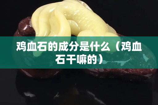 雞血石的成分是什么（雞血石干嘛的）