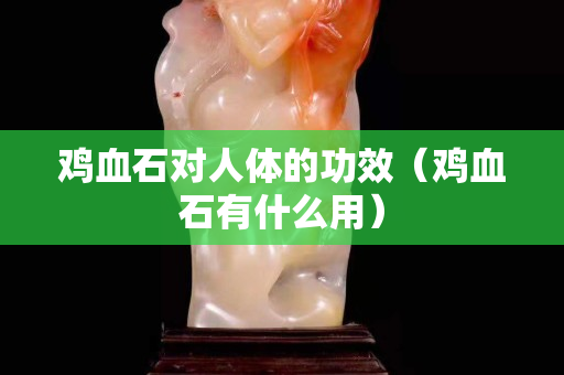 雞血石對人體的功效（雞血石有什么用）