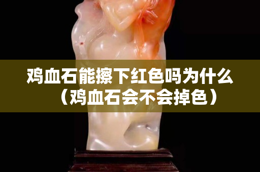 雞血石能擦下紅色嗎為什么（雞血石會不會掉色）
