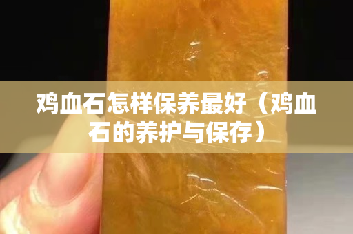 雞血石怎樣保養最好（雞血石的養護與保存）