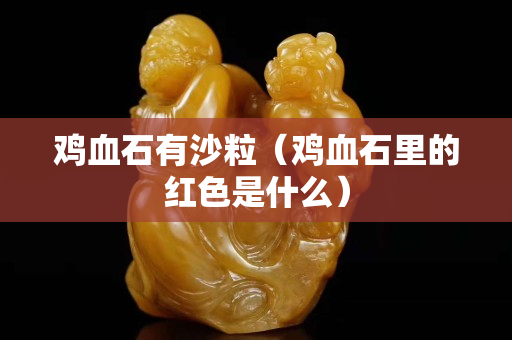 雞血石有沙粒（雞血石里的紅色是什么）