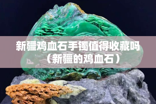 新疆雞血石手鐲值得收藏嗎（新疆的雞血石）