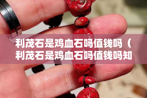 利茂石是雞血石嗎值錢嗎（利茂石是雞血石嗎值錢嗎知乎）