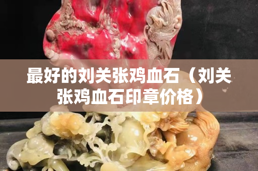 最好的劉關(guān)張雞血石（劉關(guān)張雞血石印章價格）