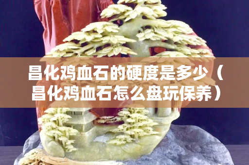 昌化雞血石的硬度是多少（昌化雞血石怎么盤玩保養）