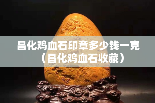 昌化雞血石印章多少錢一克（昌化雞血石收藏）