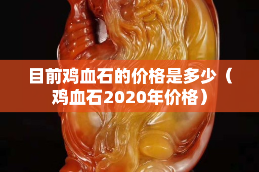 目前雞血石的價格是多少（雞血石2020年價格）