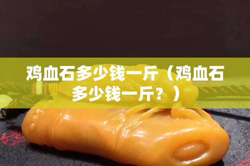 雞血石多少錢一斤（雞血石多少錢一斤？）